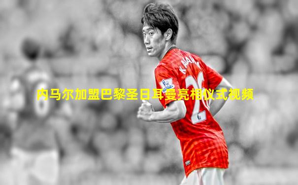 内马尔加盟巴黎圣日耳曼亮相仪式视频